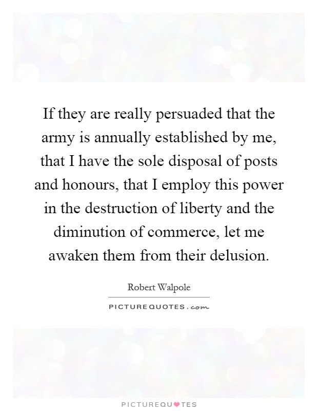 If they are really persuaded that the army is annually established by me, that I have the sole disposal of posts and honours, that I employ this power in the destruction of liberty and the diminution of commerce, let me awaken them from their delusion Picture Quote #1