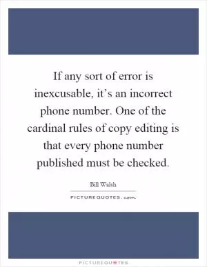 If any sort of error is inexcusable, it’s an incorrect phone number. One of the cardinal rules of copy editing is that every phone number published must be checked Picture Quote #1