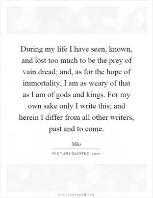 During my life I have seen, known, and lost too much to be the prey of vain dread; and, as for the hope of immortality, I am as weary of that as I am of gods and kings. For my own sake only I write this; and herein I differ from all other writers, past and to come Picture Quote #1