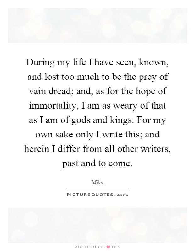 During my life I have seen, known, and lost too much to be the prey of vain dread; and, as for the hope of immortality, I am as weary of that as I am of gods and kings. For my own sake only I write this; and herein I differ from all other writers, past and to come Picture Quote #1