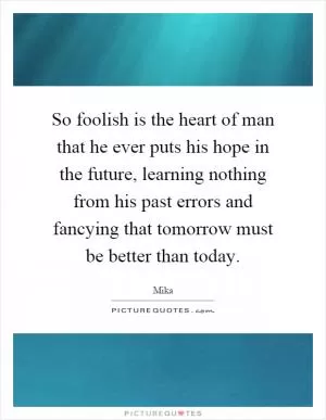 So foolish is the heart of man that he ever puts his hope in the future, learning nothing from his past errors and fancying that tomorrow must be better than today Picture Quote #1