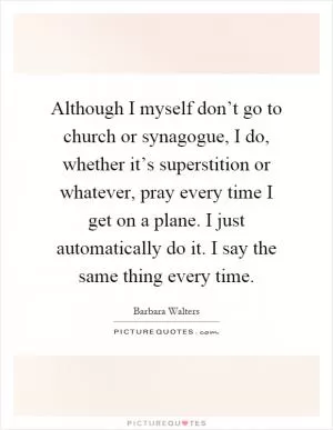 Although I myself don’t go to church or synagogue, I do, whether it’s superstition or whatever, pray every time I get on a plane. I just automatically do it. I say the same thing every time Picture Quote #1