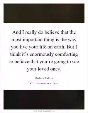 And I really do believe that the most important thing is the way you live your life on earth. But I think it’s enormously comforting to believe that you’re going to see your loved ones Picture Quote #1