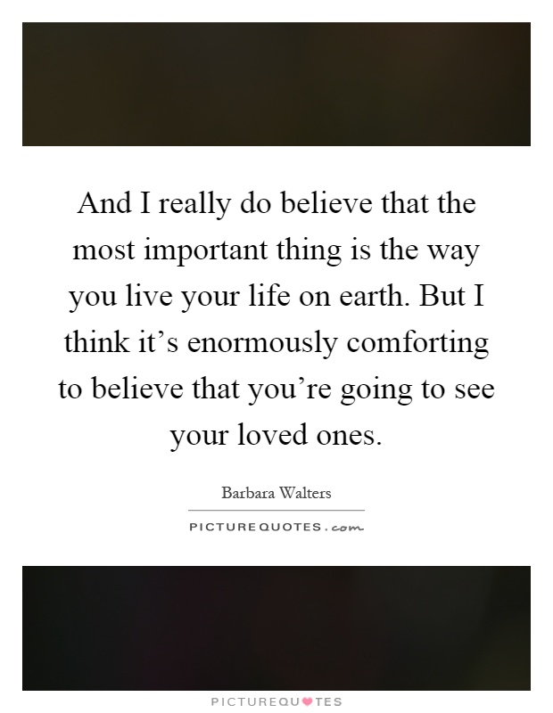 And I really do believe that the most important thing is the way you live your life on earth. But I think it's enormously comforting to believe that you're going to see your loved ones Picture Quote #1