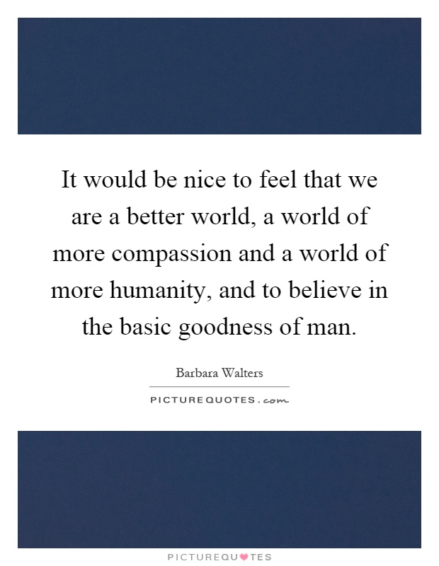It would be nice to feel that we are a better world, a world of more compassion and a world of more humanity, and to believe in the basic goodness of man Picture Quote #1