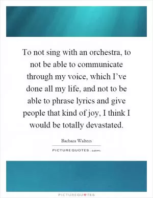 To not sing with an orchestra, to not be able to communicate through my voice, which I’ve done all my life, and not to be able to phrase lyrics and give people that kind of joy, I think I would be totally devastated Picture Quote #1
