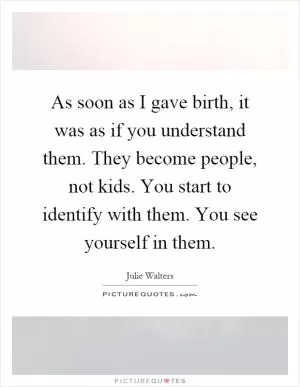 As soon as I gave birth, it was as if you understand them. They become people, not kids. You start to identify with them. You see yourself in them Picture Quote #1