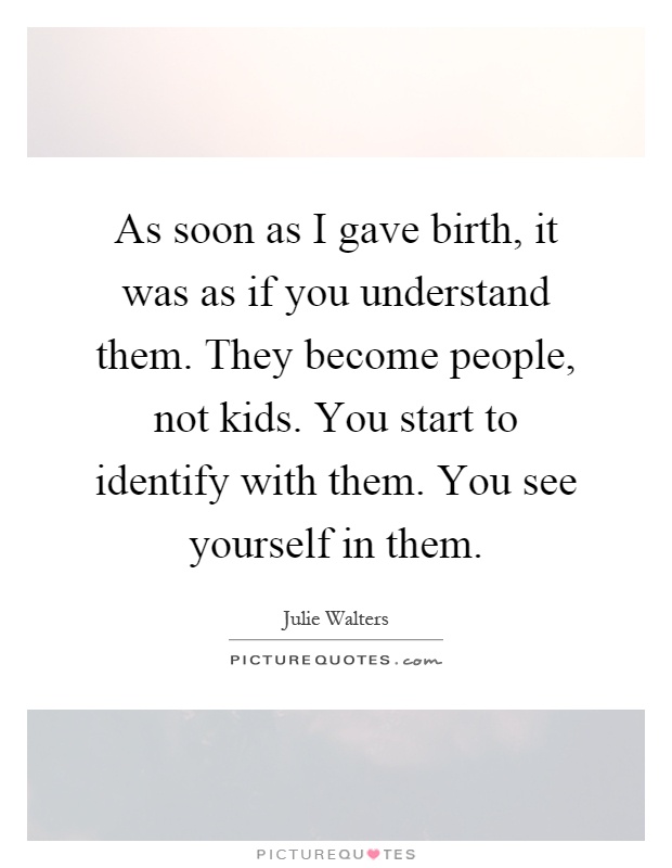 As soon as I gave birth, it was as if you understand them. They become people, not kids. You start to identify with them. You see yourself in them Picture Quote #1