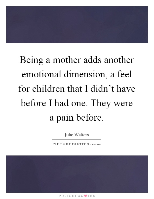 Being a mother adds another emotional dimension, a feel for children that I didn't have before I had one. They were a pain before Picture Quote #1