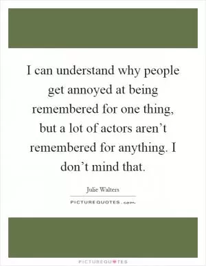 I can understand why people get annoyed at being remembered for one thing, but a lot of actors aren’t remembered for anything. I don’t mind that Picture Quote #1