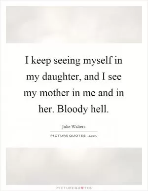 I keep seeing myself in my daughter, and I see my mother in me and in her. Bloody hell Picture Quote #1