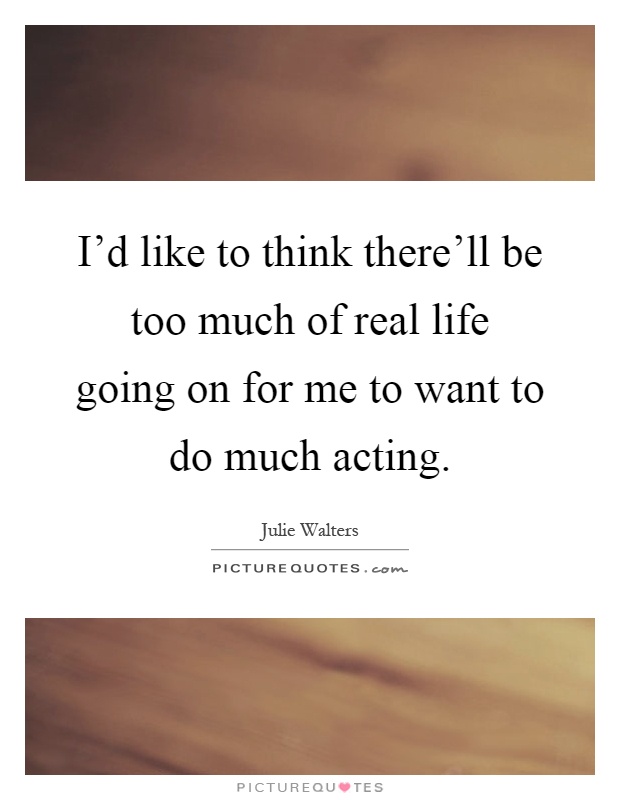I'd like to think there'll be too much of real life going on for me to want to do much acting Picture Quote #1