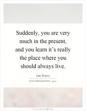 Suddenly, you are very much in the present, and you learn it’s really the place where you should always live Picture Quote #1