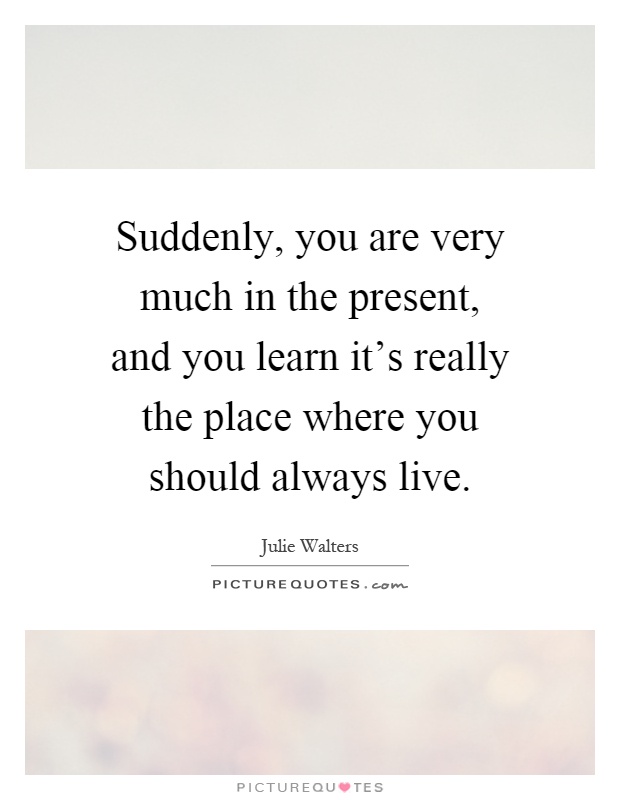 Suddenly, you are very much in the present, and you learn it's really the place where you should always live Picture Quote #1