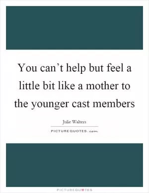 You can’t help but feel a little bit like a mother to the younger cast members Picture Quote #1