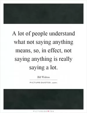 A lot of people understand what not saying anything means, so, in effect, not saying anything is really saying a lot Picture Quote #1