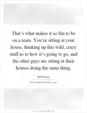 That’s what makes it so fun to be on a team. You’re sitting at your house, thinking up this wild, crazy stuff as to how it’s going to go, and the other guys are sitting at their houses doing the same thing Picture Quote #1