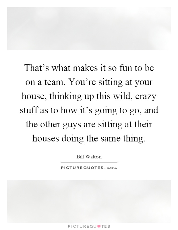 That's what makes it so fun to be on a team. You're sitting at your house, thinking up this wild, crazy stuff as to how it's going to go, and the other guys are sitting at their houses doing the same thing Picture Quote #1