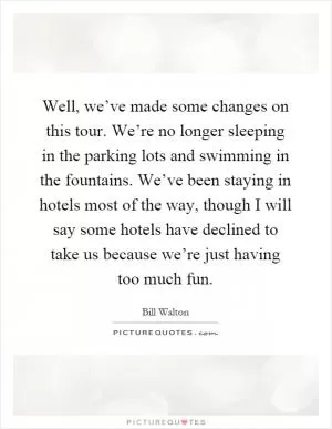 Well, we’ve made some changes on this tour. We’re no longer sleeping in the parking lots and swimming in the fountains. We’ve been staying in hotels most of the way, though I will say some hotels have declined to take us because we’re just having too much fun Picture Quote #1