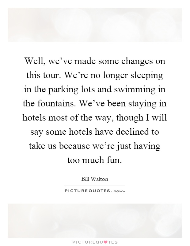 Well, we've made some changes on this tour. We're no longer sleeping in the parking lots and swimming in the fountains. We've been staying in hotels most of the way, though I will say some hotels have declined to take us because we're just having too much fun Picture Quote #1