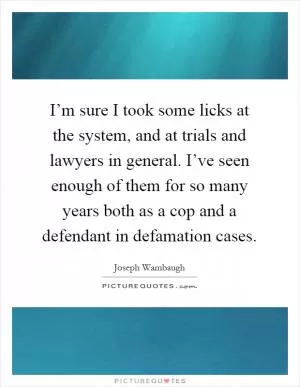 I’m sure I took some licks at the system, and at trials and lawyers in general. I’ve seen enough of them for so many years both as a cop and a defendant in defamation cases Picture Quote #1