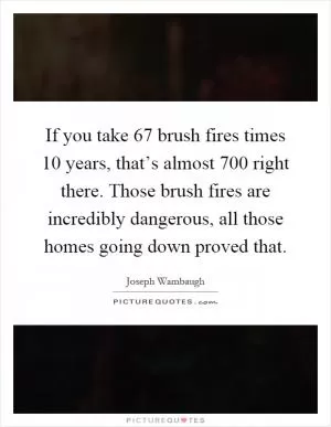 If you take 67 brush fires times 10 years, that’s almost 700 right there. Those brush fires are incredibly dangerous, all those homes going down proved that Picture Quote #1