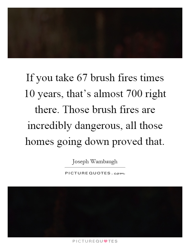 If you take 67 brush fires times 10 years, that's almost 700 right there. Those brush fires are incredibly dangerous, all those homes going down proved that Picture Quote #1