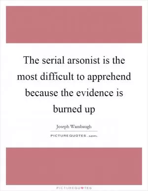 The serial arsonist is the most difficult to apprehend because the evidence is burned up Picture Quote #1