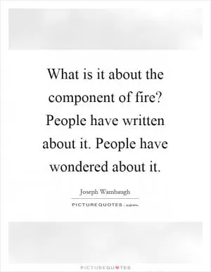 What is it about the component of fire? People have written about it. People have wondered about it Picture Quote #1