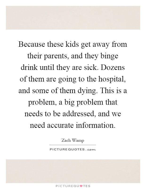 Because these kids get away from their parents, and they binge drink until they are sick. Dozens of them are going to the hospital, and some of them dying. This is a problem, a big problem that needs to be addressed, and we need accurate information Picture Quote #1