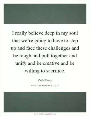I really believe deep in my soul that we’re going to have to step up and face these challenges and be tough and pull together and unify and be creative and be willing to sacrifice Picture Quote #1