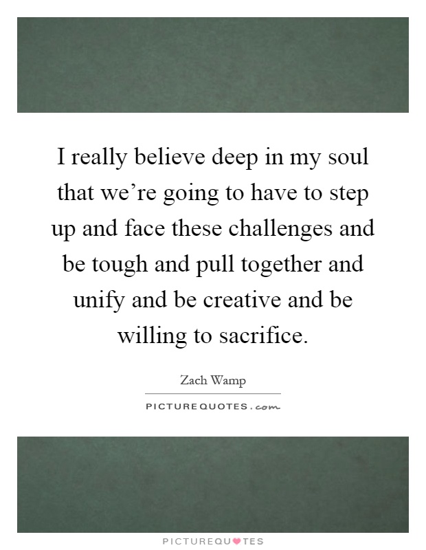 I really believe deep in my soul that we're going to have to step up and face these challenges and be tough and pull together and unify and be creative and be willing to sacrifice Picture Quote #1