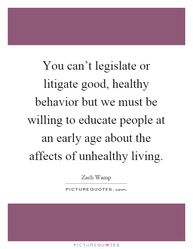 You can't legislate or litigate good, healthy behavior but we must be willing to educate people at an early age about the affects of unhealthy living Picture Quote #1