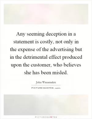 Any seeming deception in a statement is costly, not only in the expense of the advertising but in the detrimental effect produced upon the customer, who believes she has been misled Picture Quote #1