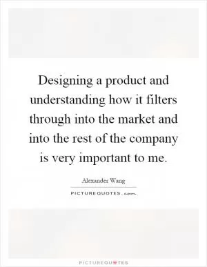 Designing a product and understanding how it filters through into the market and into the rest of the company is very important to me Picture Quote #1