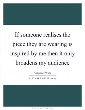 If someone realises the piece they are wearing is inspired by me then it only broadens my audience Picture Quote #1