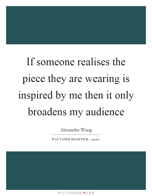 If someone realises the piece they are wearing is inspired by me then it only broadens my audience Picture Quote #1