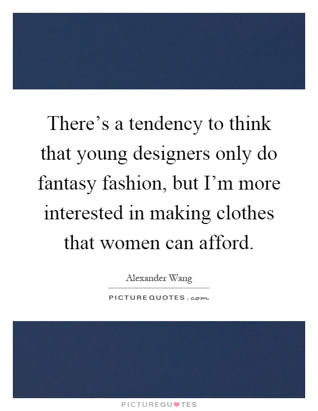 There's a tendency to think that young designers only do fantasy fashion, but I'm more interested in making clothes that women can afford Picture Quote #1