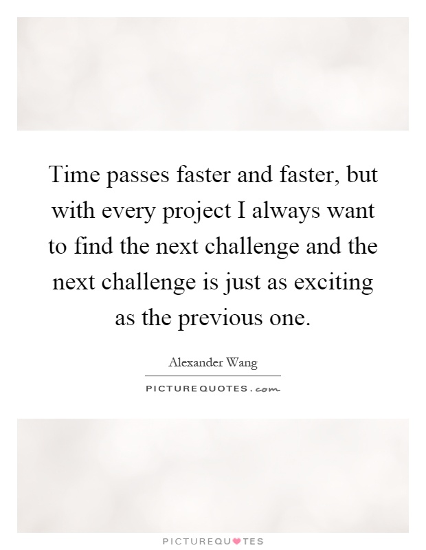 Time passes faster and faster, but with every project I always want to find the next challenge and the next challenge is just as exciting as the previous one Picture Quote #1