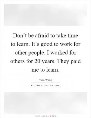 Don’t be afraid to take time to learn. It’s good to work for other people. I worked for others for 20 years. They paid me to learn Picture Quote #1