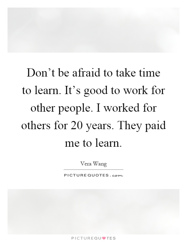 Don't be afraid to take time to learn. It's good to work for other people. I worked for others for 20 years. They paid me to learn Picture Quote #1
