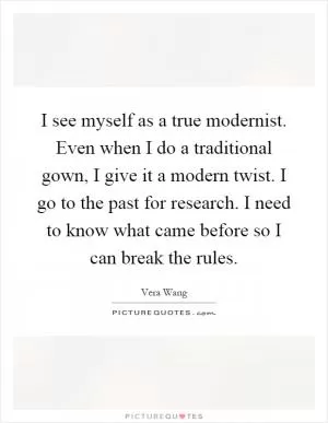 I see myself as a true modernist. Even when I do a traditional gown, I give it a modern twist. I go to the past for research. I need to know what came before so I can break the rules Picture Quote #1
