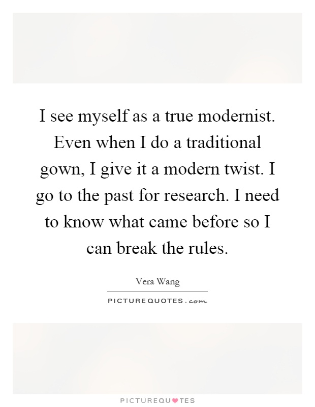 I see myself as a true modernist. Even when I do a traditional gown, I give it a modern twist. I go to the past for research. I need to know what came before so I can break the rules Picture Quote #1