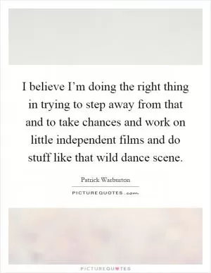 I believe I’m doing the right thing in trying to step away from that and to take chances and work on little independent films and do stuff like that wild dance scene Picture Quote #1