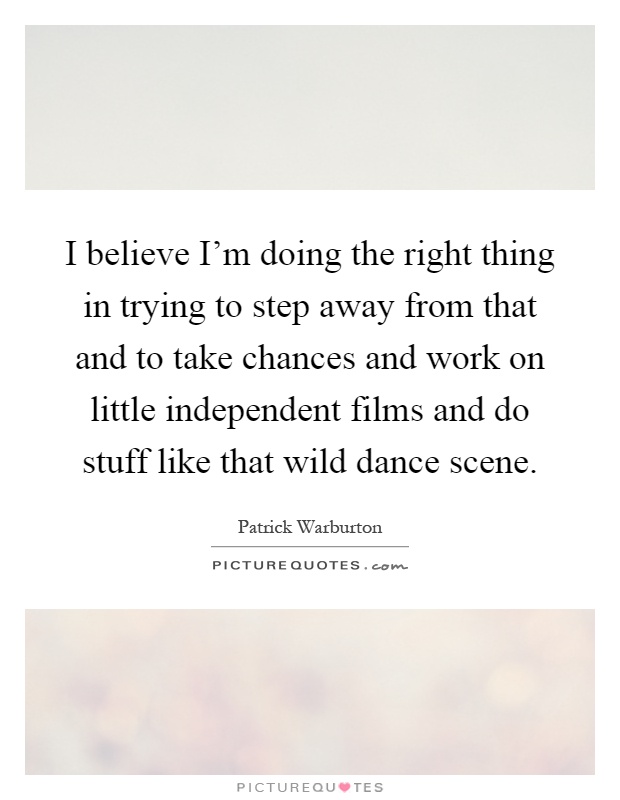 I believe I'm doing the right thing in trying to step away from that and to take chances and work on little independent films and do stuff like that wild dance scene Picture Quote #1