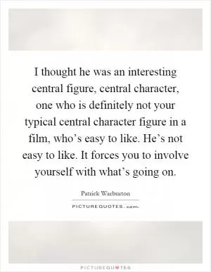 I thought he was an interesting central figure, central character, one who is definitely not your typical central character figure in a film, who’s easy to like. He’s not easy to like. It forces you to involve yourself with what’s going on Picture Quote #1