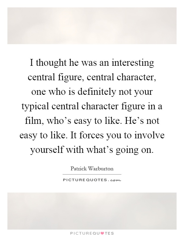 I thought he was an interesting central figure, central character, one who is definitely not your typical central character figure in a film, who's easy to like. He's not easy to like. It forces you to involve yourself with what's going on Picture Quote #1