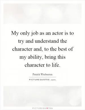 My only job as an actor is to try and understand the character and, to the best of my ability, bring this character to life Picture Quote #1