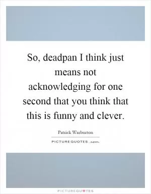 So, deadpan I think just means not acknowledging for one second that you think that this is funny and clever Picture Quote #1