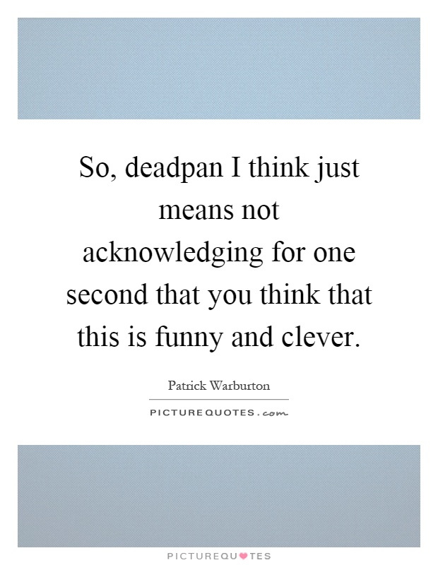 So, deadpan I think just means not acknowledging for one second that you think that this is funny and clever Picture Quote #1